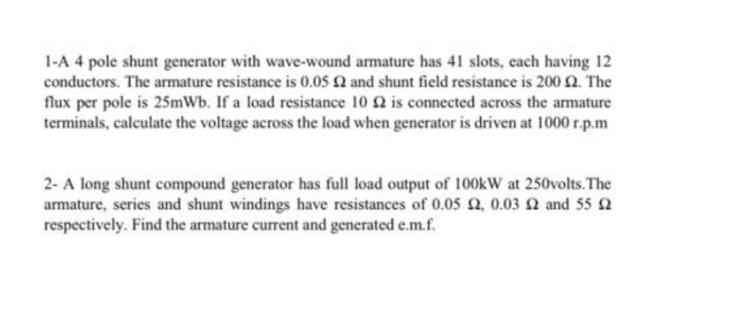 1-A 4 pole shunt generator with wave-wound armature has 41 slots, each having 12
conductors. The armature resistance is 0.05 2 and shunt field resistance is 200 2. The
flux per pole is 25mWb. If a load resistance 10 2 is connected across the armature
terminals, calculate the voltage across the load when generator is driven at 1000 r.p.m
2- A long shunt compound generator has full load output of 100kW at 250volts. The
armature, series and shunt windings have resistances of 0.05 a, 0.03 2 and 55 2
respectively. Find the armature current and generated e.m.f.
