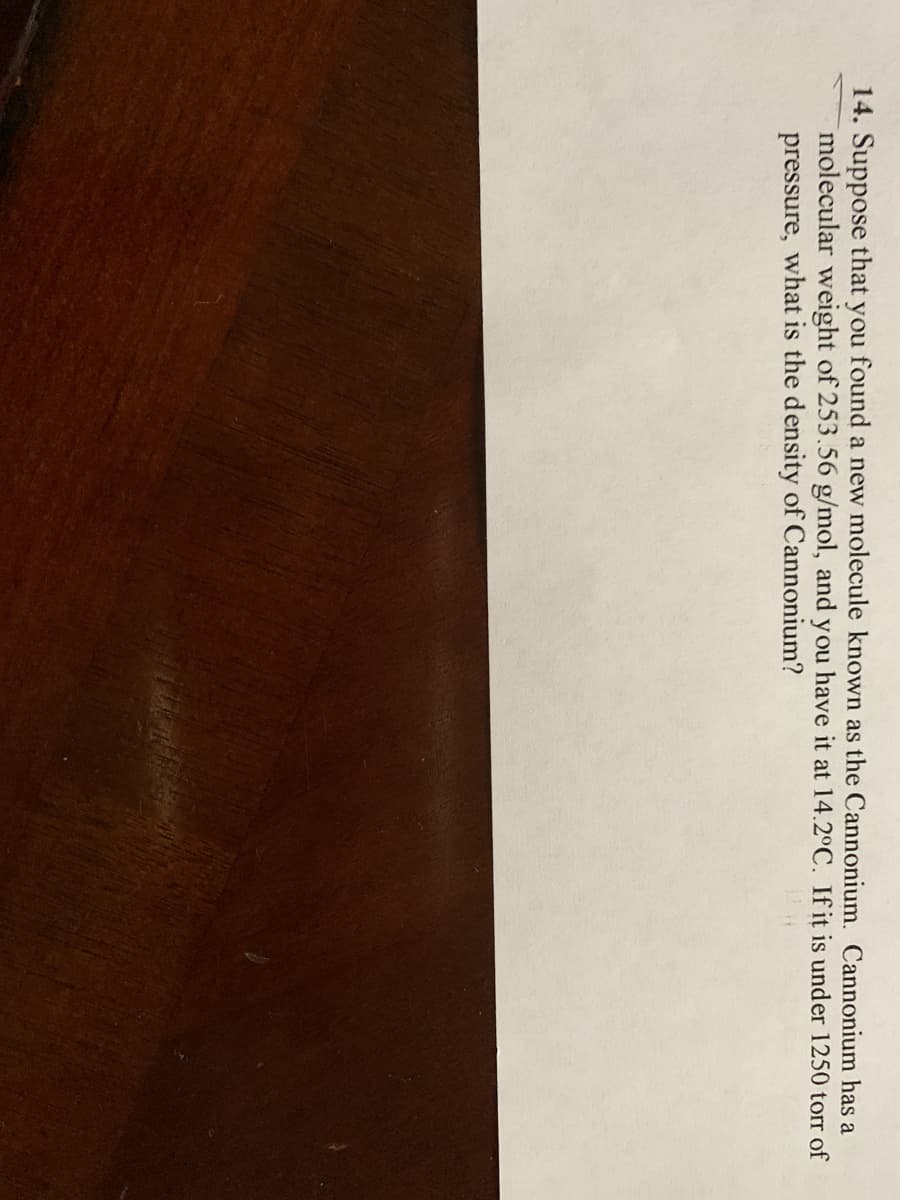 14. Suppose that you found a new molecule known as the Cannonium. Cannonium has a
molecular weight of 253.56 g/mol, and you have it at 14.2°C. If it is under 1250 torr of
pressure, what is the density of Cannonium?
