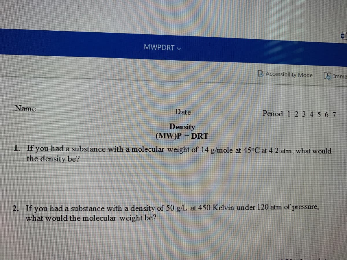 MWPDRT V
L Accessibility Mode
Imme
Name
Date
Period 1 2 345 67
Density
(MW)P = DRT
1. If you had a substance with a molecular weight of 14 g/mole at 45°C at 4.2 atm, what would
the density be?
2. If you had a substance with a density of 50 g/L at 450 Kelvin under 120 atm of pressure,
what would the molecular weight be?
