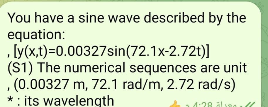 You have a sine wave described by the
equation:
[y(x,t)=0.00327sin(72.1x-2.72t)]
(S1) The numerical sequences are unit
(0.00327 m, 72.1 rad/m, 2.72 rad/s)
* : its wavelength
4:28 äl RA
äl 180
