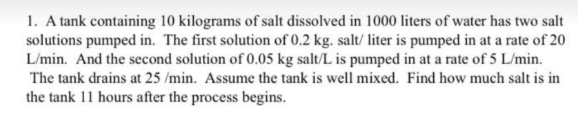 1. A tank containing 10 kilograms of salt dissolved in 1000 liters of water has two salt
solutions pumped in. The first solution of 0.2 kg. salt/ liter is pumped in at a rate of 20
L/min. And the second solution of 0.05 kg salt/L is pumped in at a rate of 5 L/min.
The tank drains at 25 /min. Assume the tank is well mixed. Find how much salt is in
the tank 11 hours after the process begins.
