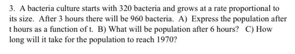 3. A bacteria culture starts with 320 bacteria and grows at a rate proportional to
its size. After 3 hours there will be 960 bacteria. A) Express the population after
t hours as a function of t. B) What will be population after 6 hours? C) How
long will it take for the population to reach 1970?
