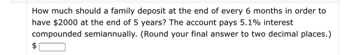 How much should a family deposit at the end of every 6 months in order to
have $2000 at the end of 5 years? The account pays 5.1% interest
compounded semiannually. (Round your final answer to two decimal places.)
