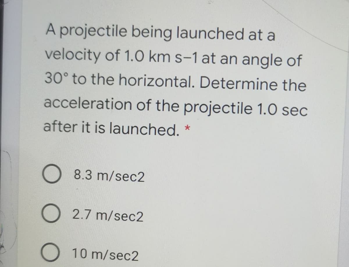 A projectile being launched at a
velocity of 1.0 km s-1 at an angle of
30° to the horizontal. Determine the
acceleration of the projectile 1.0 sec
after it is launched.
O 8.3 m/sec2
2.7 m/sec2
O 10 m/sec2
