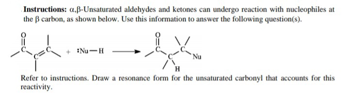 Instructions: a,ß-Unsaturated aldehydes and ketones can undergo reaction with nucleophiles at
the B carbon, as shown below. Use this information to answer the following question(s).
+ Nu-H
Nu
H
Refer to instructions. Draw a resonance form for the unsaturated carbonyl that accounts for this
reactivity.
