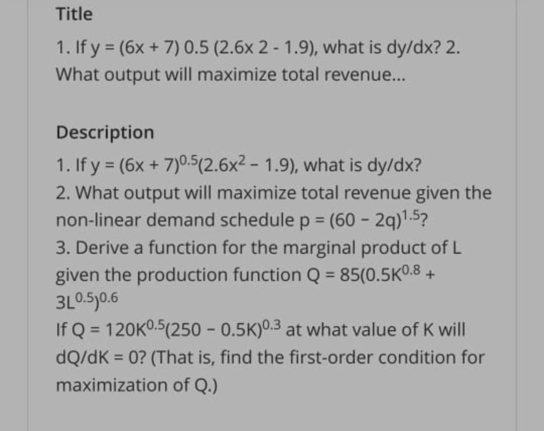 Title
1. If y = (6x + 7) 0.5 (2.6x 2 - 1.9), what is dy/dx? 2.
What output will maximize total revenue...
Description
1. If y = (6x + 7)0.5(2.6x2 - 1.9), what is dy/dx?
2. What output will maximize total revenue given the
non-linear demand schedulep = (60 - 2q)1.5?
3. Derive a function for the marginal product of L
%3D
given the production function Q = 85(0.5K0.8 +
3L0.5)0.6
If Q = 120K0.5(250 - 0.5K)0.3 at what value of K will
dQ/dK = 0? (That is, find the first-order condition for
%3D
maximization of Q.)
