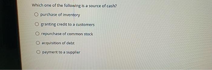 Which one of the following is a source of cash?
O purchase of inventory
O granting credit to a customers
O repurchase of common stock
O acquisition of debt
O payment to a supplier
