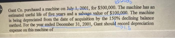 Gant Co. purchased a machine on July 1, 2001, for $500,000. The machine has an
estimated useful life of five years and a salvage value of $100,000. The machine
is being depreciated from the date of acquisition by the 150% declining balance
method. For the year ended December 31, 2001, Gant should record depreciation
expense on this machine of
S.5

