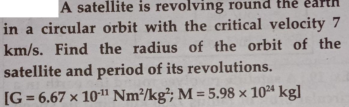 A satellite is revolving round the èarth
in a circular orbit with the critical velocity 7
km/s. Find the radius of the orbit of the
satellite and period of its revolutions.
[G = 6.67 x 1011 Nm?/kg²; M = 5.98 x 1024 kgl
%3D
