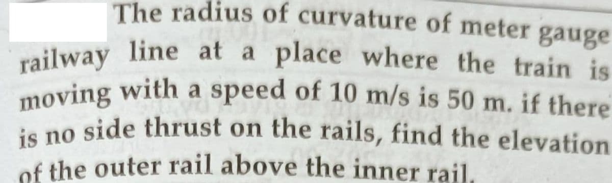 The radius of curvature of meter gauge
moving with a speed of 10 m/s is 50 m. if there
railway line at a place where the train is
moving with a speed of 10 m/s is 50 m. if there
is no side thrust on the rails, find the elevation
railway line at a place where the train is
of the outer rail above the inner rail.
