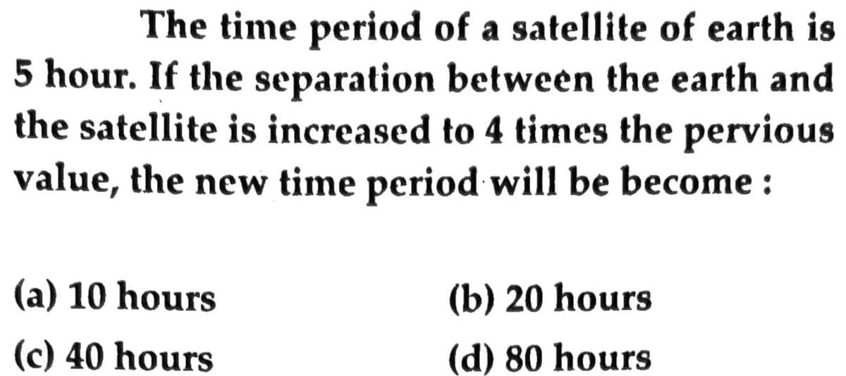 The time period of a satellite of earth is
5 hour. If the separation between the earth and
the satellite is increased to 4 times the pervious
value, the new time period will be become :
(a) 10 hours
(b) 20 hours
(c) 40 hours
(d) 80 hours
