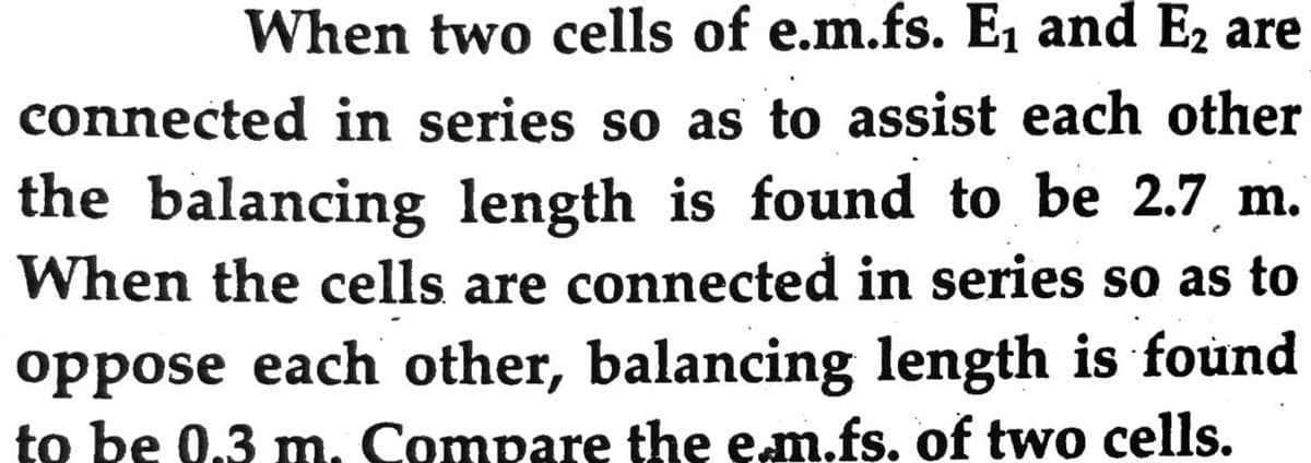 When two cells of e.m.fs. E1 and E, are
connected in series so as to assist each other
the balancing length is found to be 2.7 m.
When the cells are connected in series so as to
oppose each other, balancing length is found
to be 0.3 m. Compare the em.fs. of two cells.
