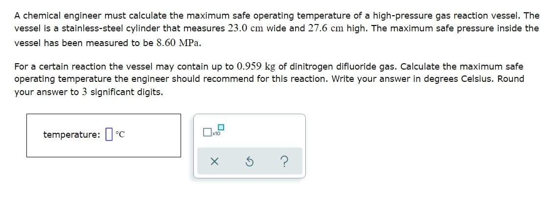 A chemical engineer must calculate the maximum safe operating temperature of a high-pressure gas reaction vessel. The
vessel is a stainless-steel cylinder that measures 23.0 cm wide and 27.6 cm high. The maximum safe pressure inside the
vessel has been measured to be 8.60 MPa.
For a certain reaction the vessel may contain up to 0.959 kg of dinitrogen difluoride gas. Calculate the maximum safe
operating temperature the engineer should recommend for this reaction. Write your answer in degrees Celsius. Round
your answer to 3 significant digits.
temperature: ] °C
Ox10
?
