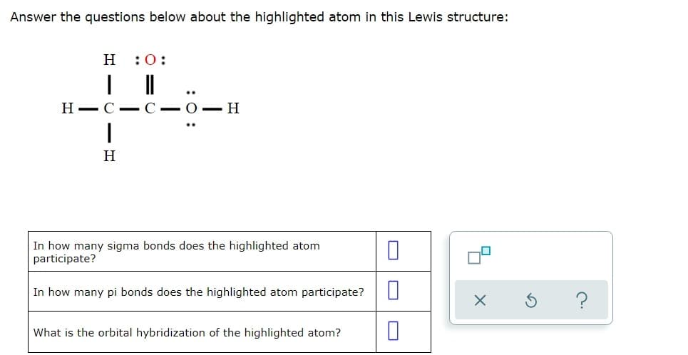 Answer the questions below about the highlighted atom in this Lewis structure:
H
:0:
Н— С — С — О — Н
H
In how many sigma bonds does the highlighted atom
participate?
In how many pi bonds does the highlighted atom participate?
?
What is the orbital hybridization of the highlighted atom?
