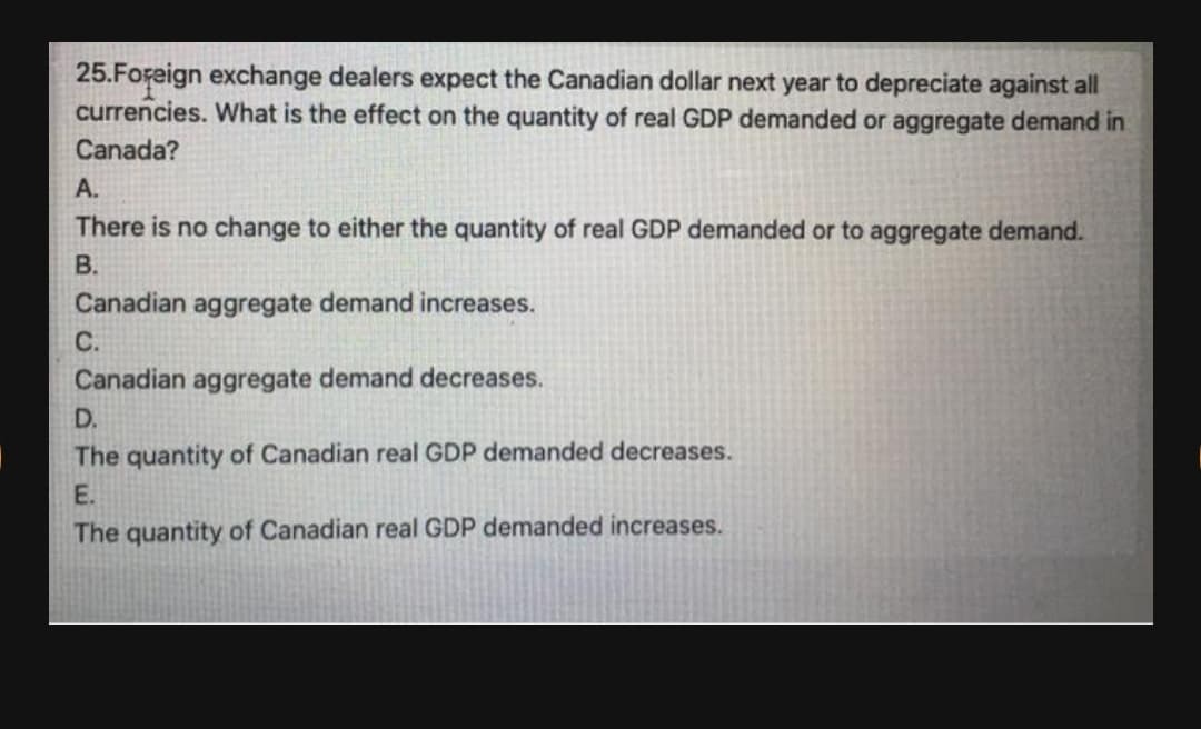 25.Foraign exchange dealers expect the Canadian dollar next year to depreciate against all
currencies. What is the effect on the quantity of real GDP demanded or aggregate demand in
Canada?
A.
There is no change to either the quantity of real GDP demanded or to aggregate demand.
В.
Canadian aggregate demand increases.
С.
Canadian aggregate demand decreases.
D.
The quantity of Canadian real GDP demanded decreases.
E.
The quantity of Canadian real GDP demanded increases.
