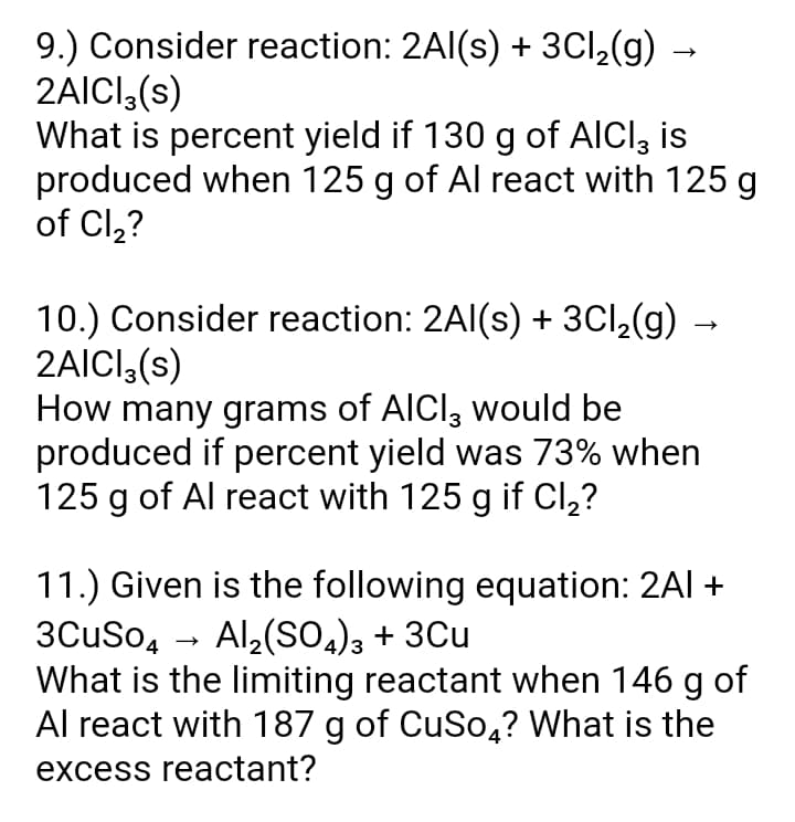 9.) Consider reaction: 2Al(s) + 3Cl,(g) -
2AICI,(s)
What is percent yield if 130 g of AICI, is
produced when 125 g of Al react with 125 g
of Cl,?
10.) Consider reaction: 2Al(s) + 3Cl,(g) →
2AICI,(s)
How many grams of AICI, would be
produced if percent yield was 73% when
125 g of Al react with 125 g if Cl,?
11.) Given is the following equation: 2Al +
3CuSo, - Al2(So,), + 3Cu
What is the limiting reactant when 146 g of
Al react with 187 g of CuSo,? What is the
excess reactant?
