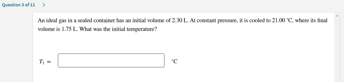 Question 3 of 11
>
An ideal gas in a sealed container has an initial volume of 2.30 L. At constant pressure, it is cooled to 21.00 °C, where its final
volume is 1.75 L. What was the initial temperature?
T =
°C
