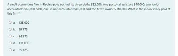A small accounting firm in Regina pays each of its three clerks $32,000, one personal assistant $40,000, two junior
accountants $60,000 each, one senior accountant $85,000 and the firm's owner $340,000. What is the mean salary paid at
this firm?
Oa 125,000
Ob. 69.375
Oc 84,375
O d. 111,000
Oe 85,125
