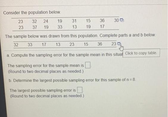 Consider the population below.
23
32
24
19
31
15
36
30 O
23
37
19
33
13
19
17
The sample below was drawn from this population. Complete parts a and b below.
32
33
17
13
23
15
36
23 D
a. Compute the sampling error for the sample mean in this situaf Click to copy table.
The sampling error for the sample mean is
(Round to two decimal places as needed.)
b. Determine the largest possible sampling error for this sample of n=8.
The largest possible sampling error is
(Round to two decimal places as needed.)
