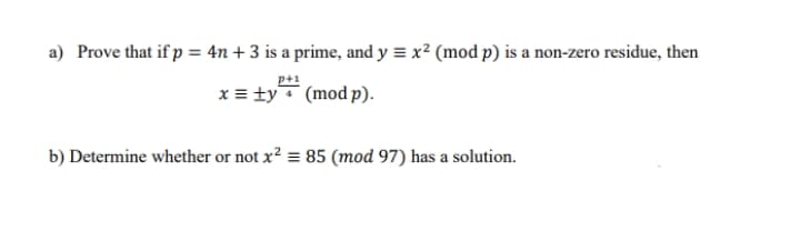 a) Prove that if p = 4n + 3 is a prime, and y = x² (mod p) is a non-zero residue, then
x = ty (mod p).
b) Determine whether or not x? = 85 (mod 97) has a solution.
