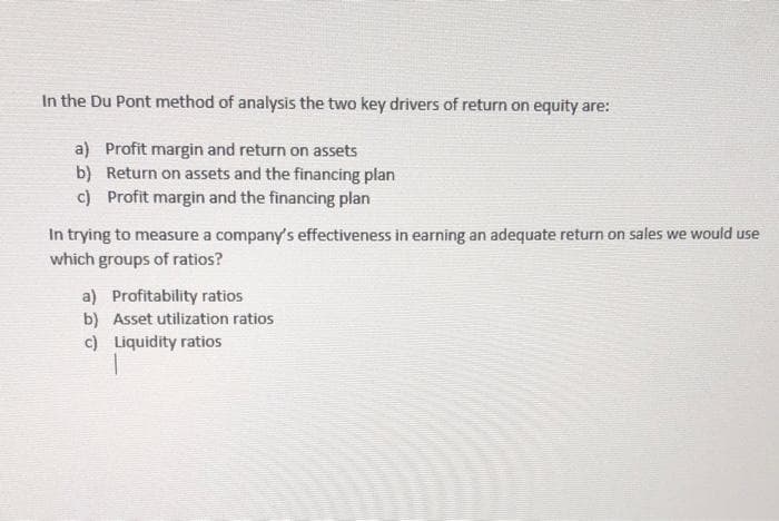In the Du Pont method of analysis the two key drivers of return on equity are:
a) Profit margin and return on assets
b) Return on assets and the financing plan
c) Profit margin and the financing plan
In trying to measure a company's effectiveness in earning an adequate return on sales we would use
which groups of ratios?
a) Profitability ratios
b) Asset utilization ratios
c) Liquidity ratios
