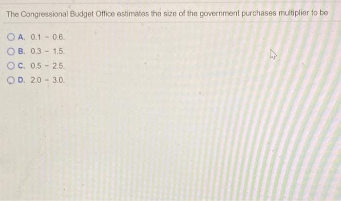 The Congressional Budget Office estimates the size of the government purchases multiplier to be
O A. 0.1 - 0.6.
O B. 0.3 - 1.5.
OC. 0.5 - 2.5.
O D. 2.0 - 3.0.
