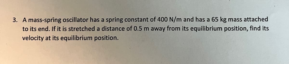 3. A mass-spring oscillator has a spring constant of 400 N/m and has a 65 kg mass attached
to its end. If it is stretched a distance of 0.5 m away from its equilibrium position, find its
velocity at its equilibrium position.
