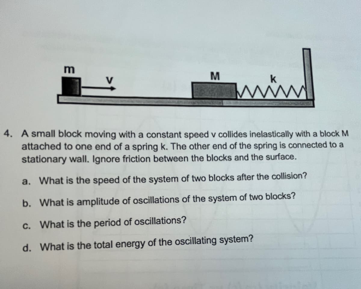M
k
4. A small block moving with a constant speed v collides inelastically with a block M
attached to one end of a spring k. The other end of the spring is connected to a
stationary wall. Ignore friction between the blocks and the surface.
a. What is the speed of the system of two blocks after the collision?
b. What is amplitude of oscillations of the system of two blocks?
c. What is the period of oscillations?
d. What is the total energy of the oscillating system?
