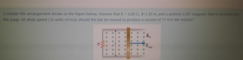 Consider the arrangement shown in the figure below. Assume that R = 6.00 0, l=1,20 m, and a uniform 2.50T magnetic field is directed into
the page. At what speed ( in units of m/s) should the bar be moved to produce a current of 11 A in the resistor?
B.
app
xAx x x
X x x X X
x X x Xxx
xxx XXX
xx x Xxx
X X x Xx*
x x x Xx x
