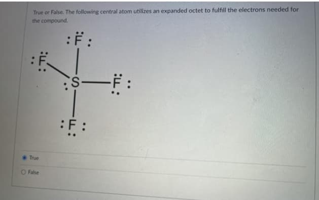 True or False. The following central atom utilizes an expanded octet to fulfill the electrons needed for
the compound.
:F :
:F :
True
O False
