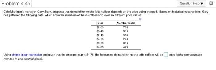 Problem 4.45
Question Help
Café Michigan's manager, Gary Stark, suspects that demand for mocha latte coffees depends on the price being charged. Based on historical observations, Gary
has gathered the following data, which show the numbers of these coffees sold over six different price values:
II
Price
$2.60
Number Sold
765
$3.40
510
$2.10
980
$4.20
240
$3.20
315
$4.05
475
Using simple linear regression and given that the price per cup is $1.75, the forecasted demand for mocha latte coffees will be cups (enter your response
rounded to one decimal place).
