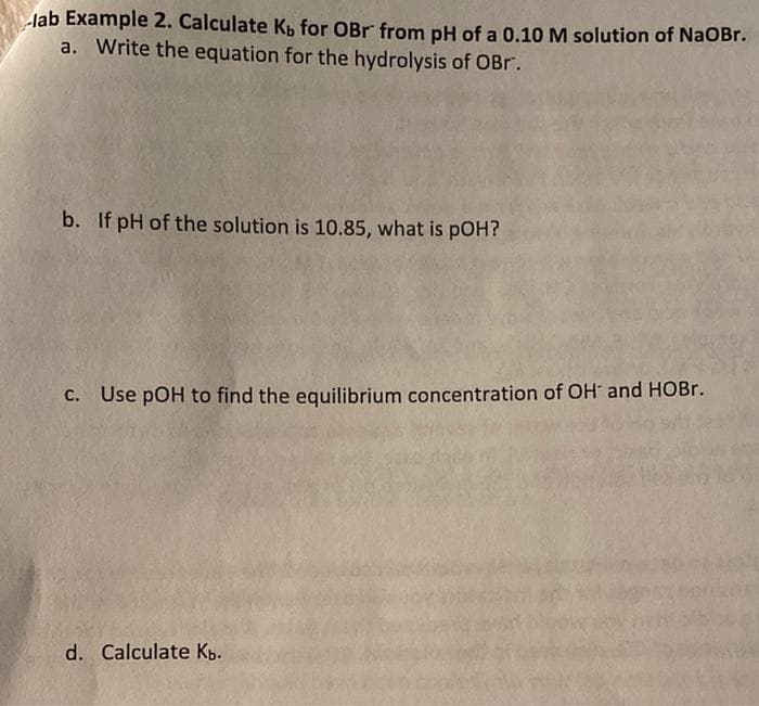 lab Example 2. Calculate K, for OBr from pH of a 0.10 M solution of NaOBr.
a. Write the equation for the hydrolysis of OBr.
b. If pH of the solution is 10.85, what is pOH?
C. Use pOH to find the equilibrium concentration of OH and HOB..
d. Calculate Kb.
