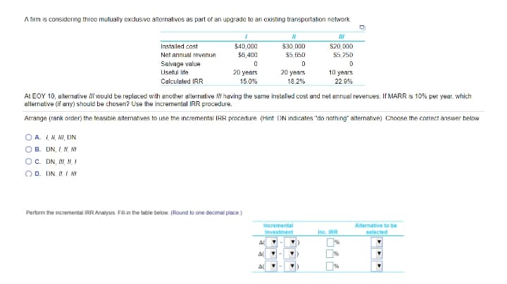 A firm is considering three mutually exclusive alternatives as part of an upgrade to an existing transportation network.
Installed cost
$40,000
$6,400
$30,000
$20,000
Net annual revenue
$5.650
$5,250
Salvage value
Useful life
20 years
20 years
10 years
Calculated IRR
15.0%
18.2%
22.9%
At EOY 10, alternative NI would be replaced with another alternative having the same installed cost and net annual revenues. If MARR is 10% per year, which
alternative (if any) should be chosen? Use the incremental IRR procedure.
Arrange (rank order) the teasible alternatives to use the incremental IRR procedure (Hint DN indicates "do nothing" alternative). Choose the correct answer below
O A. I, I, I, DN
O B. DN, I, N, NI
Oc. DN, ,N,
O D. DN. .I
Perform the incremental IRR Analysis. Fil-in the table below (Round to one decimal place)
Incremental
Alternative to be
Investment
Inc. IRR
selected
