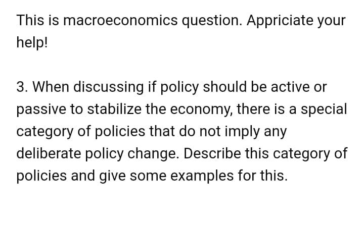 This is macroeconomics question. Appriciate your
help!
3. When discussing if policy should be active or
passive to stabilize the economy, there is a special
category of policies that do not imply any
deliberate policy change. Describe this category of
policies and give some examples for this.
