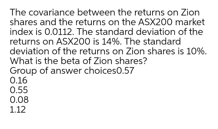 The covariance between the returns on Zion
shares and the returns on the ASX200 market
index is 0.0112. The standard deviation of the
returns on ASX200 is 14%. The standard
deviation of the returns on Zion shares is 10%.
What is the beta of Zion shares?
Group of answer choices0.57
0.16
0.55
0.08
1.12
