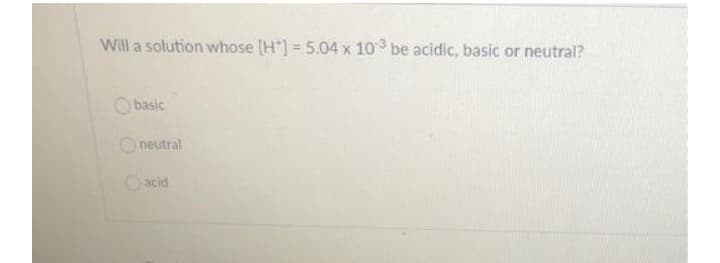 Will a solution whose [H*] = 5.04 x 10 be acidic, basic or neutral?
O basic
Oneutral
Oacid
