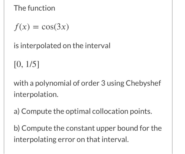 The function
f(x) = cos(3x)
is interpolated on the interval
[0, 1/5]
with a polynomial of order 3 using Chebyshef
interpolation.
a) Compute the optimal collocation points.
b) Compute the constant upper bound for the
interpolating error on that interval.

