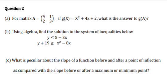 (a) For matrix A = (C ), ifg(X) = x² + 4x + 2, what is the answer to g(A)?
(b) Using algebra, find the solution to the system of inequalities below
ys 5- 3x
y + 19 2 x² – 8x
(c) What is peculiar about the slope of a function before and after a point of inflection
as compared with the slope before or after a maximum or minimum point?
