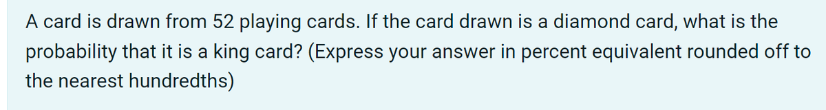 A card is drawn from 52 playing cards. If the card drawn is a diamond card, what is the
probability that it is a king card? (Express your answer in percent equivalent rounded off to
the nearest hundredths)

