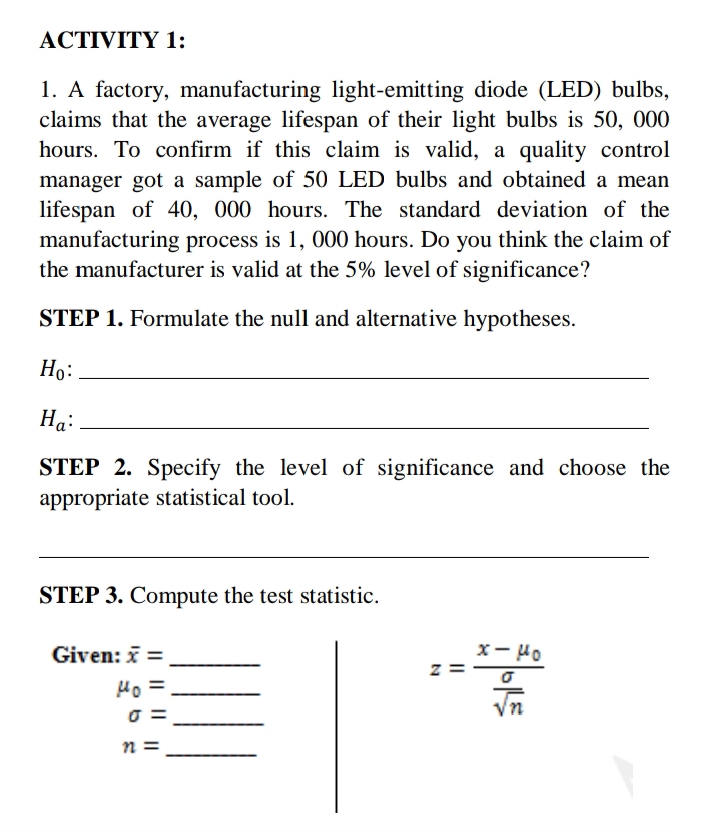 ACTIVITY 1:
1. A factory, manufacturing light-emitting diode (LED) bulbs,
claims that the average lifespan of their light bulbs is 50, 000
hours. To confirm if this claim is valid, a quality control
manager got a sample of 50 LED bulbs and obtained a mean
lifespan of 40, 000 hours. The standard deviation of the
manufacturing process is 1, 000 hours. Do you think the claim of
the manufacturer is valid at the 5% level of significance?
STEP 1. Formulate the null and alternative hypotheses.
Ho:
Ha:
STEP 2. Specify the level of significance and choose the
appropriate statistical tool.
STEP 3. Compute the test statistic.
Given: x =
x-Ho
Ho=
√n
0 =
n =
Z
