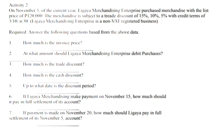 Activity 2:
On November 5, of the current year, Ligaya Merchandising Enterprise purchased merchandise with the list
price of P120,000. The merchandise is subject to a treade discount of 15%, 10%, 5% with credit terms of
3/10, n/30. (Ligaya Merchandising Enterprise is a non-VAT registered business)
Required: Answer the following questions based from the above data.
1
How much is the invoice price?
2.
At what amount should Ligaya Merchandising Enterprise debit Purchases?
3.
How much is the trade discount?
4
How much is the cash discount?
5.
Up to what date is the discount period?
6.
If Ligaya Merchandising make payment on November 15, how much should
it pay in full settlement of its account?
7. If payment is made on November 20, how much should Ligaya pay in full
settlement of its November 5, account?