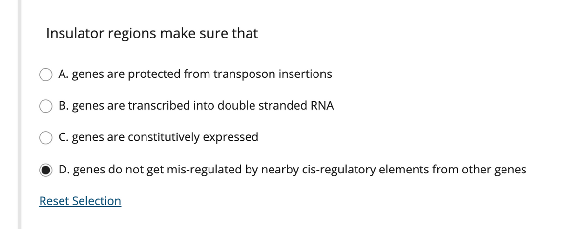 Insulator regions make sure that
O A. genes are protected from transposon insertions
B. genes are transcribed into double stranded RNA
C. genes are constitutively expressed
D. genes do not get mis-regulated by nearby cis-regulatory elements from other genes
Reset Selection
