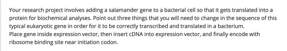 Your research project involves adding a salamander gene to a bacterial cell so that it gets translated into a
protein for biochemical analyses. Point out three things that you will need to change in the sequence of this
typical eukaryotic gene in order for it to be correctly transcribed and translated in a bacterium.
Place gene inside expression vector, then insert CDNA into expression vector, and finally encode with
ribosome binding site near initiation codon.
