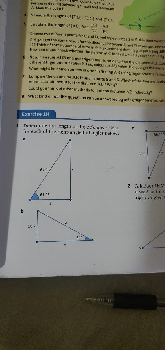 Uhtil you decide that your
partner is directly between yourself and landmark
A. Mark this point F.
4 Measure the lengths of [DB], [DC] and [FCJ.
5 Calculate the length of [AB] from
DB
AB
DC
FC
Choose two different points for C and D, and repeat steps 3 to 5, this time swappi
Did you get the same result for the distance between A and B when you chose
D? Think of some sources of error in this experiment that may explain any dife
How could you check whether the person at C indeed walked perpendicularly
6. Now, measure ADB and use trigonometric ratios to find the distance AB. Can
different trigonometric ratios? If so, calculate AB twice. Did you get the same
What might be some sources of error in finding AB using trigonometric ratios
z Compare the values for AB found in parts 5 and 6. Which of the two methods-
more accurate result for the distance AB? Whu?
Could you think of other methods to find the distance AB indirectly?
8 What kind of real-life questions can be answered by using trigonometric ratie
Exercise 1H
1 Determine the length of the unknown sides
for each of the right-angled triangles below:
66.4°
a
21.3
9 cm
2 A ladder [KM
a wall so that
right-angled
61.2°
b.
10.2
34°
K.
