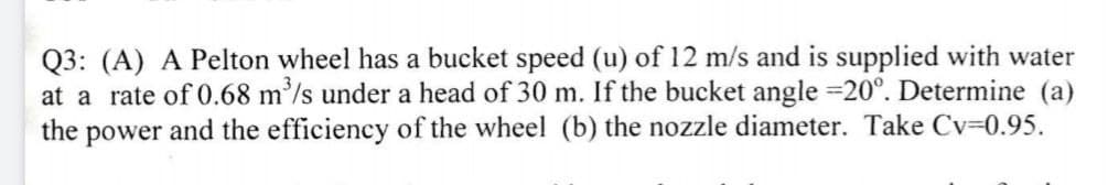 Q3: (A) A Pelton wheel has a bucket speed (u) of 12 m/s and is supplied with water
at a rate of 0.68 m'/s under a head of 30 m. If the bucket angle 20°. Determine (a)
the power and the efficiency of the wheel (b) the nozzle diameter. Take Cv=0.95.
