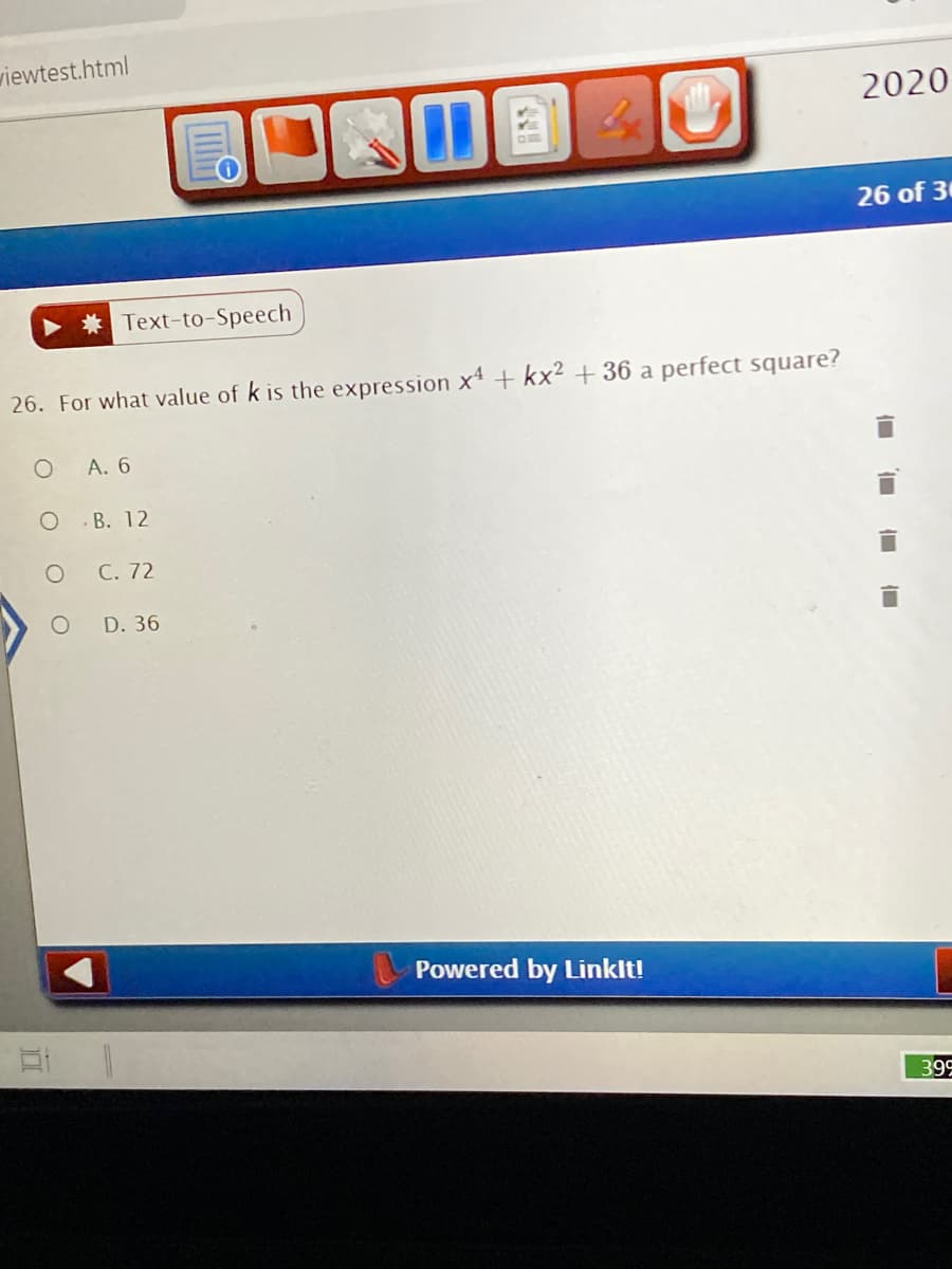 viewtest.html
2020
26 of 30
* Text-to-Speech
26. For what value of k is the expression x4 + kx² + 36 a perfect square?
A. 6
B. 12
C. 72
D. 36
Powered by Linklt!
399
