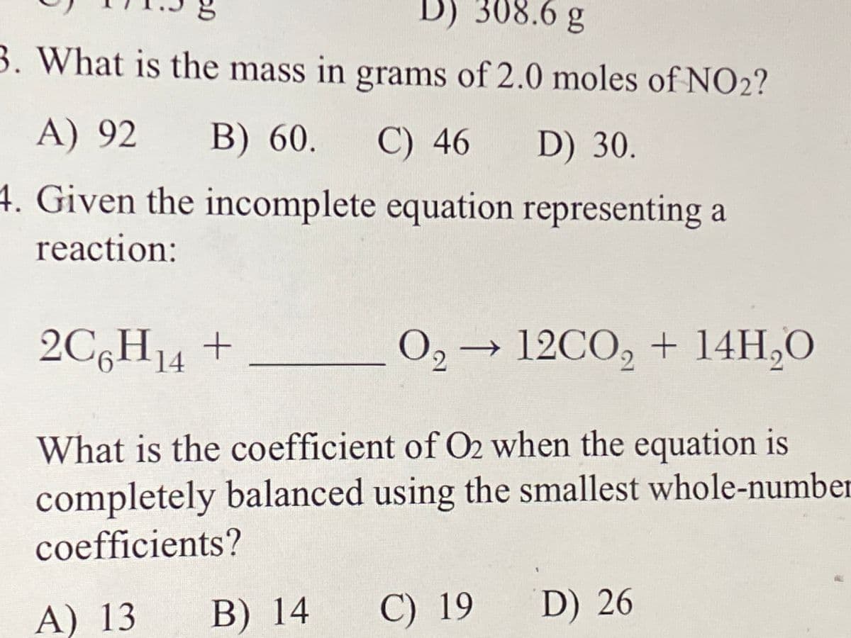 D) 308.6 g
3. What is the mass in grams of 2.0 moles of NO2?
A) 92
B) 60.
C) 46
D) 30.
4. Given the incomplete equation representing a
reaction:
2C6H14 +
O, → 12CO, + 14H,O
->
What is the coefficient of O2 when the equation is
completely balanced using the smallest whole-number
coefficients?
A) 13
B) 14
C) 19
D) 26
