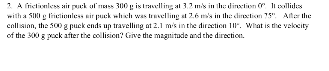 2. A frictionless air puck of mass 300 g is travelling at 3.2 m/s in the direction 0°. It collides
with a 500 g frictionless air puck which was travelling at 2.6 m/s in the direction 75°. After the
collision, the 500 g puck ends up travelling at 2.1 m/s in the direction 10°. What is the velocity
of the 300 g puck after the collision? Give the magnitude and the direction.
