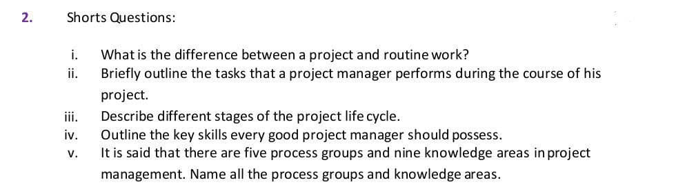 2.
Shorts Questions:
What is the difference between a project and routine work?
Briefly outline the tasks that a project manager performs during the course of his
i.
ii.
project.
iii.
Describe different stages of the project life cycle.
Outline the key skills every good project manager should possess.
It is said that there are five process groups and nine knowledge areas in project
iv.
V.
management. Name all the process groups and knowledge areas.
