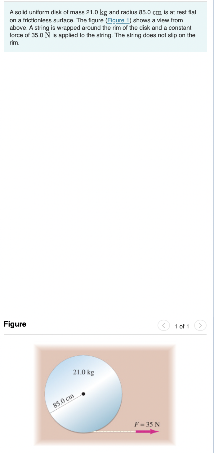 A solid uniform disk of mass 21.0 kg and radius 85.0 cm is at rest flat
on a frictionless surface. The figure (Figure 1) shows a view from
above. A string is wrapped around the rim of the disk and a constant
force of 35.0 N is applied to the string. The string does not slip on the
rim.
Figure
1 of 1
21.0 kg
85.0 cm
F = 35 N
